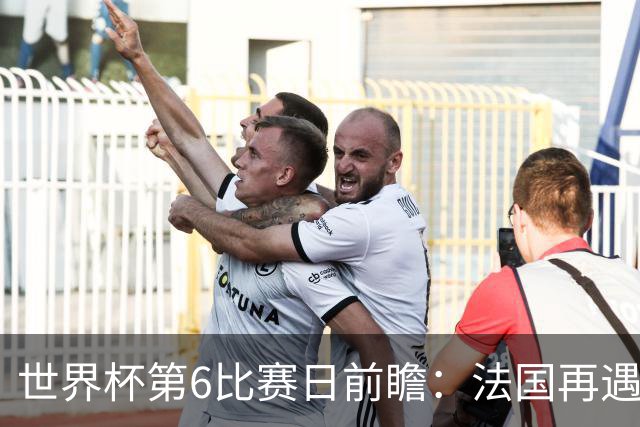 世界杯第6比赛日前瞻：法国再遇非洲死敌，阿根廷迎战"沙漠之狐"